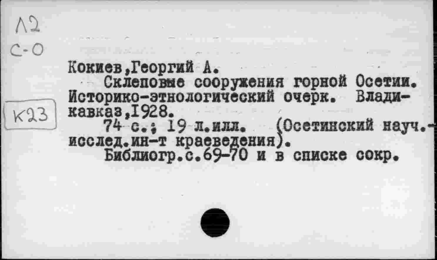 ﻿Кокиев»Георгий А.
Склеповне сооружения горной Осетии. ______Историко-этнологический очерк. Влади-І коз Кавказ ,1928.
74 с.і 19 Л.ИЛЛ. (Осетинский науч ;ения). О и в списке сокр.
исслед.ин-т кр
БибЛИОгр.с